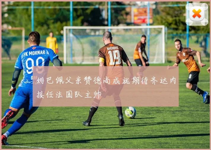 姆巴佩父亲赞德尚成就期待齐达内接任法国队主帅