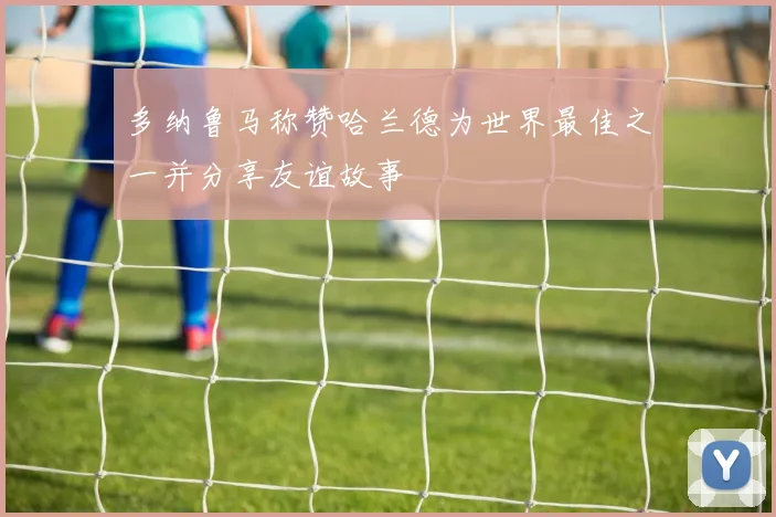 多纳鲁马称赞哈兰德为世界最佳之一并分享友谊故事