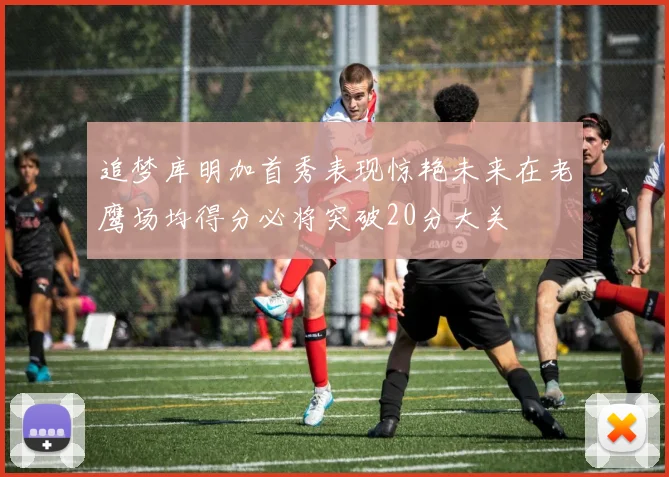 追梦库明加首秀表现惊艳未来在老鹰场均得分必将突破20分大关