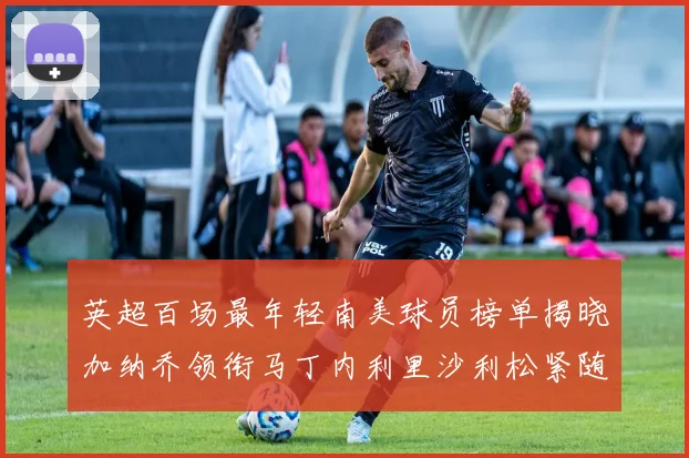 英超百场最年轻南美球员榜单揭晓加纳乔领衔马丁内利里沙利松紧随其后