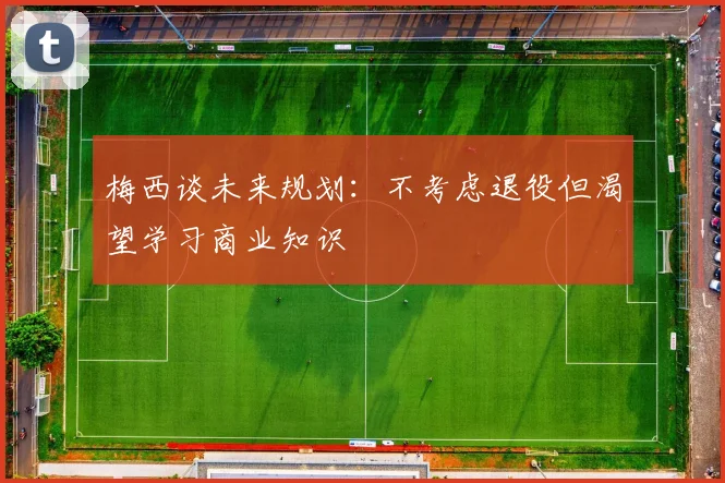梅西谈未来规划：不考虑退役但渴望学习商业知识