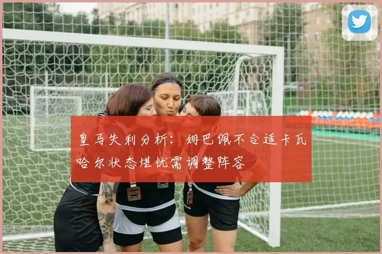 皇马失利分析：姆巴佩不合适卡瓦哈尔状态堪忧需调整阵容