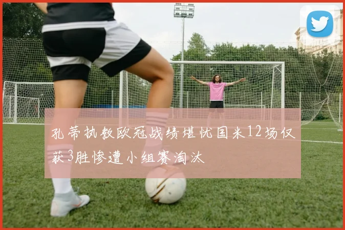 孔蒂执教欧冠战绩堪忧国米12场仅获3胜惨遭小组赛淘汰
